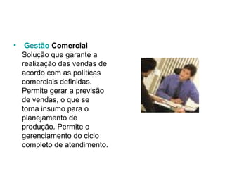   Gestão   Comercial Solução que garante a realização das vendas de acordo com as políticas comerciais definidas. Permite gerar a previsão de vendas, o que se torna insumo para o planejamento de produção. Permite o gerenciamento do ciclo completo de atendimento. 