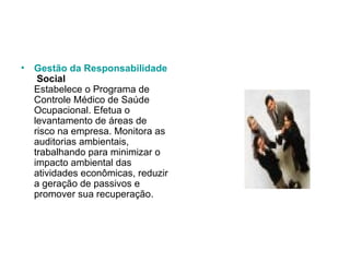 Gestão   da   Responsabilidade  Social Estabelece o Programa de Controle Médico de Saúde Ocupacional. Efetua o levantamento de áreas de risco na empresa. Monitora as auditorias ambientais, trabalhando para minimizar o impacto ambiental das atividades econômicas, reduzir a geração de passivos e promover sua recuperação.  