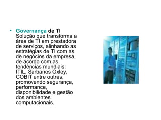 Governança  de TI Solução que transforma a área de TI em prestadora de serviços, alinhando as estratégias de TI com as de negócios da empresa, de acordo com as tendências mundiais: ITIL, Sarbanes Oxley, COBIT entre outras, promovendo segurança, performance, disponibilidade e gestão dos ambientes computacionais.  