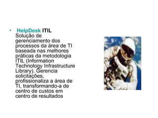   HelpDesk  ITIL Solução de gerenciamento dos processos da área de TI baseada nas melhores práticas da metodologia ITIL (Information Technology Infrastructure Library). Gerencia solicitações, profissionaliza a área de TI, transformando-a de centro de custos em centro de resultados 