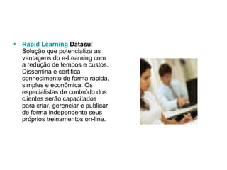Rapid Learning  Datasul Solução que potencializa as vantagens do e-Learning com a redução de tempos e custos. Dissemina e certifica conhecimento de forma rápida, simples e econômica. Os especialistas de conteúdo dos clientes serão capacitados para criar, gerenciar e publicar de forma independente seus próprios treinamentos on-line.  