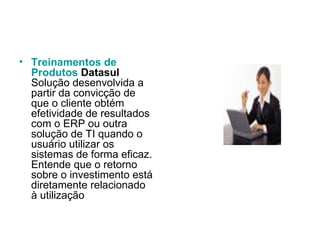 Treinamentos  de  Produtos   Datasul Solução desenvolvida a partir da convicção de que o cliente obtém efetividade de resultados com o ERP ou outra solução de TI quando o usuário utilizar os sistemas de forma eficaz. Entende que o retorno sobre o investimento está diretamente relacionado à utilização  