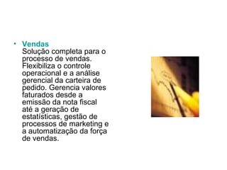 Vendas Solução completa para o processo de vendas. Flexibiliza o controle operacional e a análise gerencial da carteira de pedido. Gerencia valores faturados desde a emissão da nota fiscal até a geração de estatísticas, gestão de processos de marketing e a automatização da força de vendas.  