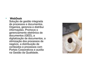   WebDesk Solução de gestão integrada de processos e documentos. Organiza, gerencia e distribui informações. Promove o gerenciamento eletrônico de documentos (GED), a digitalização de documentos, a otimização dos processos de negócio, a distribuição de conteúdos e processos com Portais Corporativos e auxilia na Gestão da Qualidade.  