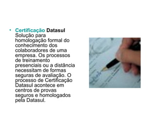 Certificação   Datasul Solução para homologação formal do conhecimento dos colaboradores de uma empresa. Os processos de treinamento presenciais ou a distância necessitam de formas seguras de avaliação. O processo de Certificação Datasul acontece em centros de provas seguros e homologados pela Datasul.  