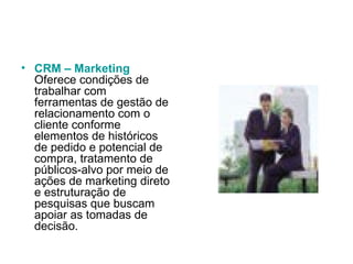 CRM – Marketing Oferece condições de trabalhar com ferramentas de gestão de relacionamento com o cliente conforme elementos de históricos de pedido e potencial de compra, tratamento de públicos-alvo por meio de ações de marketing direto e estruturação de pesquisas que buscam apoiar as tomadas de decisão.  