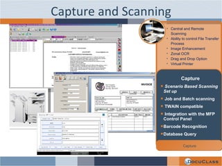 Capture and Scanning Central and Remote Scanning Ability to control File Transfer Process Image Enhancement Zonal OCR Drag and Drop Option Virtual Printer Capture Scenario Based Scanning Set up Job and Batch scanning TWAIN compatible Integration with the MFP Control Panel Barcode Recognition Database Query Capture 