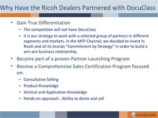 Why Have the Ricoh Dealers Partnered with DocuClass Gain True Differentiation The competition will not have DocuClass It is our strategy to work with a selected group of partners in different segments and markets. In the MFP Channel, we decided to invest in Ricoh and all its brands “Commitment by Strategy” in order to build a win-win business relationship. Become part of a proven Partner Launching Program Receive a Comprehensive Sales Certification Program focused on: Consultative Selling Product Knowledge Vertical and Application Knowledge Hands-on approach.. Ability to demo and sell 