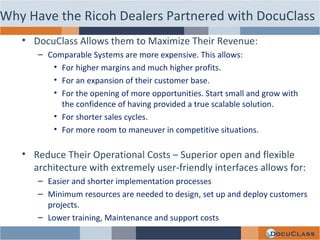 DocuClass Allows them to Maximize Their Revenue: Comparable Systems are more expensive. This allows: For higher margins and much higher profits. For an expansion of their customer base.  For the opening of more opportunities. Start small and grow with the confidence of having provided a true scalable solution. For shorter sales cycles. For more room to maneuver in competitive situations. Reduce Their Operational Costs – Superior open and flexible architecture with extremely user-friendly interfaces allows for: Easier and shorter implementation processes Minimum resources are needed to design, set up and deploy customers projects. Lower training, Maintenance and support costs Why Have the Ricoh Dealers Partnered with DocuClass 