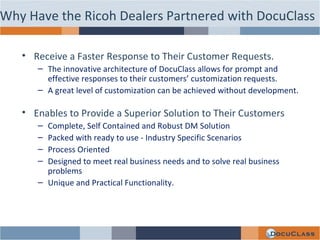 Receive a Faster Response to Their Customer Requests.  The innovative architecture of DocuClass allows for prompt and effective responses to their customers’ customization requests.  A great level of customization can be achieved without development. Enables to Provide a Superior Solution to Their Customers Complete, Self Contained and Robust DM Solution Packed with ready to use - Industry Specific Scenarios  Process Oriented Designed to meet real business needs and to solve real business problems Unique and Practical Functionality. Why Have the Ricoh Dealers Partnered with DocuClass 