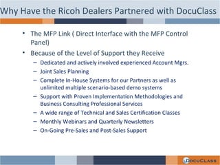 The MFP Link ( Direct Interface with the MFP Control Panel) Because of the Level of Support they Receive Dedicated and actively involved experienced Account Mgrs. Joint Sales Planning Complete In-House Systems for our Partners as well as unlimited multiple scenario-based demo systems Support with Proven Implementation Methodologies and Business Consulting Professional Services A wide range of Technical and Sales Certification Classes Monthly Webinars and Quarterly Newsletters On-Going Pre-Sales and Post-Sales Support Why Have the Ricoh Dealers Partnered with DocuClass 