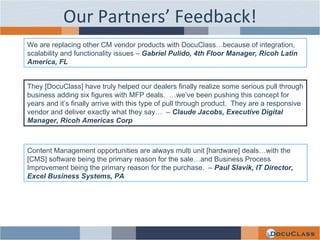 Our Partners’ Feedback! We are replacing other CM vendor products with DocuClass…because of integration, scalability and functionality issues –  Gabriel Pulido, 4th Floor Manager, Ricoh Latin America, FL They [DocuClass] have truly helped our dealers finally realize some serious pull through business adding six figures with MFP deals.  …we’ve been pushing this concept for years and it’s finally arrive with this type of pull through product.  They are a responsive vendor and deliver exactly what they say…  –  Claude Jacobs, Executive Digital Manager, Ricoh Americas Corp Content Management opportunities are always multi unit [hardware] deals…with the [CMS] software being the primary reason for the sale…and Business Process Improvement being the primary reason for the purchase.  –  Paul Slavik, IT Director, Excel Business Systems, PA 