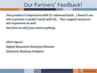 Your product is impressive with it's advanced tools.  I haven't run into a process I couldn't work with DC..  Your support resources are responsive as well. Feel free to call if you need anything.   Chris Liguori Digital Document Solutions Director Electronic Business Products Our Partners’ Feedback! 