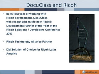 DocuClass and Ricoh In its first year of working with  Ricoh development, DocuClass  was recognized as the new Rookie  Development Partner of the Year at the  Ricoh Solutions / Developers Conference  2007! Ricoh Technology Alliance Partner DM Solution of Choice for Ricoh Latin  America 