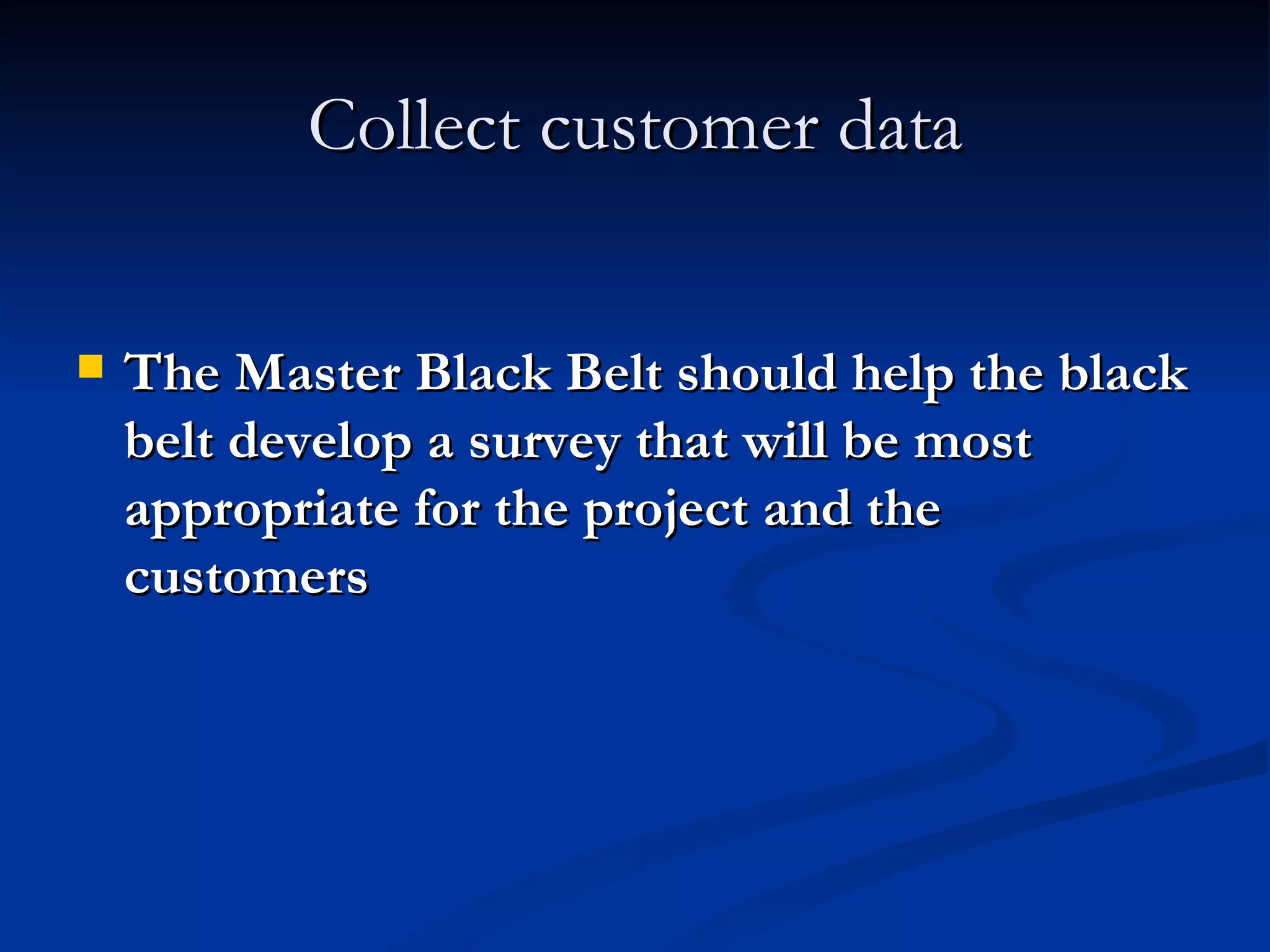 Collect customer data The Master Black Belt should help the black belt develop a survey that will be most appropriate for the project and the customers 