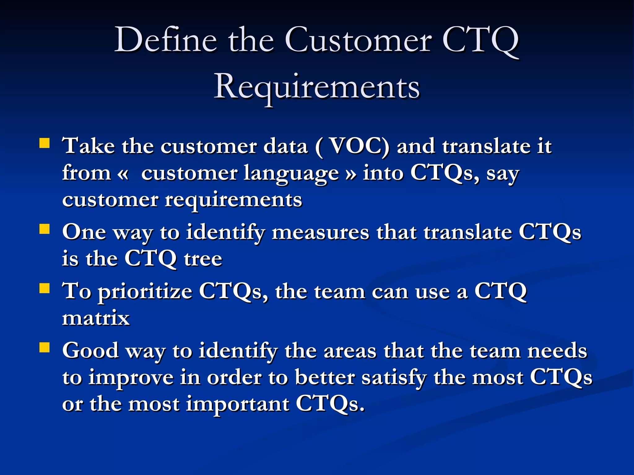 Define the Customer CTQ Requirements Take the customer data ( VOC) and translate it from «  customer language » into CTQs, say customer requirements One way to identify measures that translate CTQs is the CTQ tree To prioritize CTQs, the team can use a CTQ matrix Good way to identify the areas that the team needs to improve in order to better satisfy the most CTQs or the most important CTQs. 