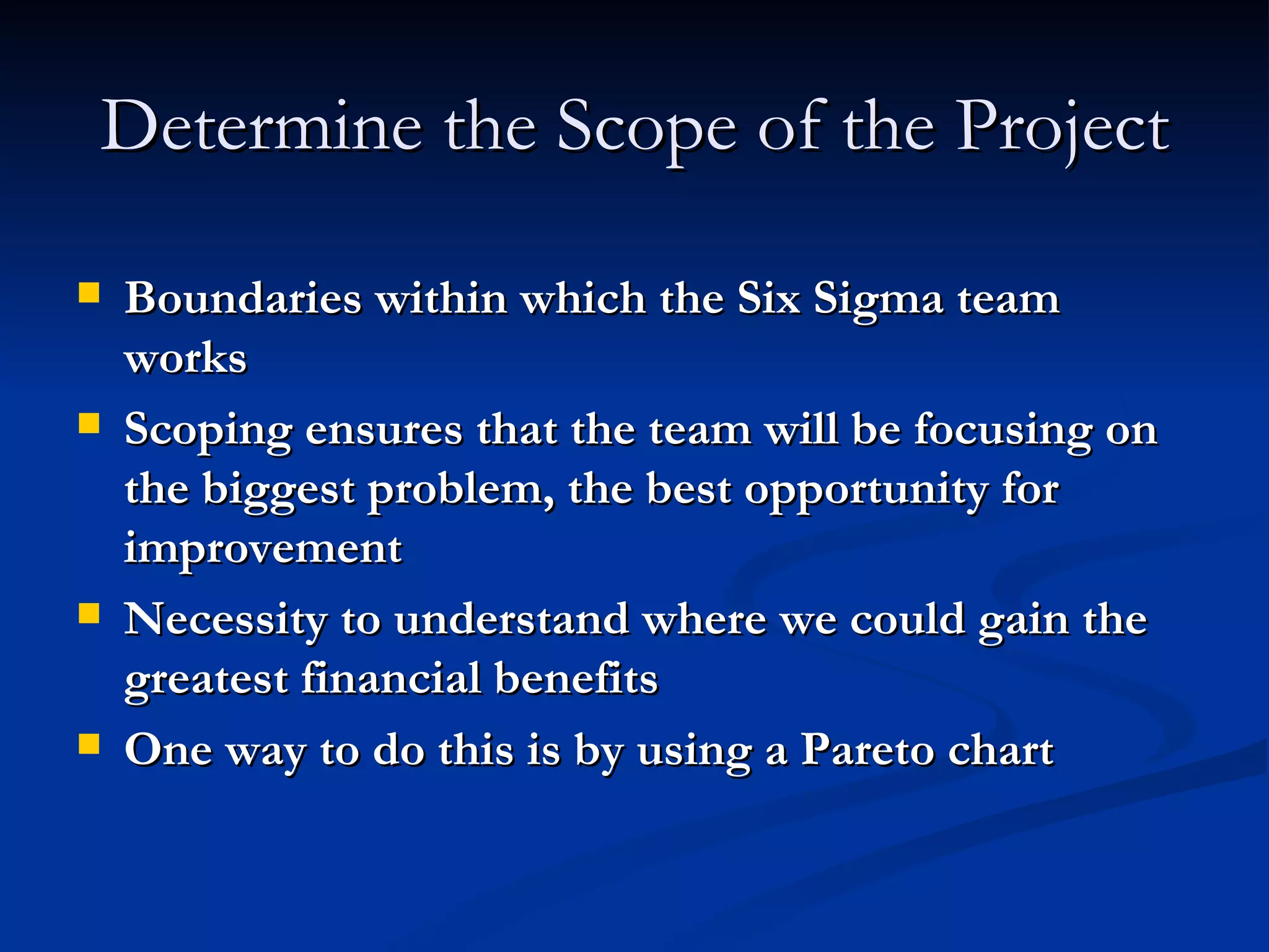 Determine the Scope of the Project Boundaries within which the Six Sigma team works Scoping ensures that the team will be focusing on the biggest problem, the best opportunity for improvement Necessity to understand where we could gain the greatest financial benefits One way to do this is by using a Pareto chart 