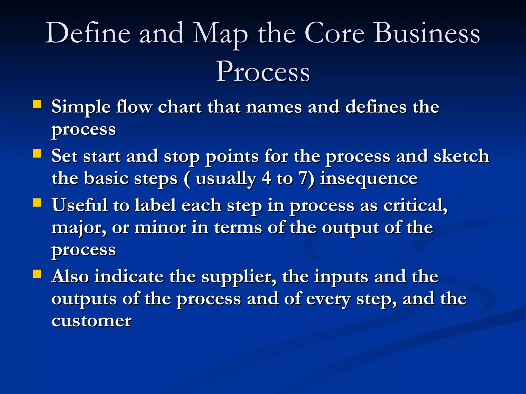 Define and Map the Core Business Process Simple flow chart that names and defines the process Set start and stop points for the process and sketch the basic steps ( usually 4 to 7) insequence Useful to label each step in process as critical, major, or minor in terms of the output of the process Also indicate the supplier, the inputs and the outputs of the process and of every step, and the customer 