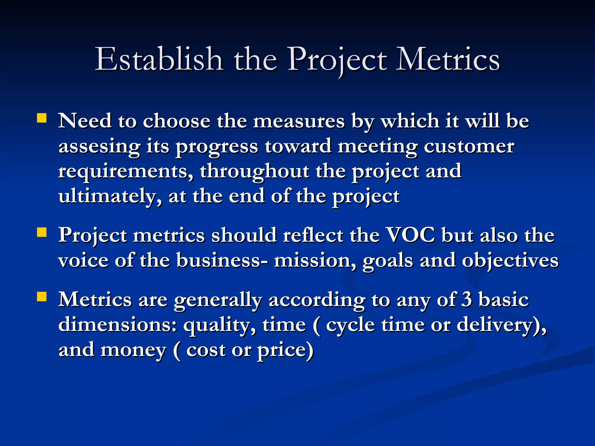 Establish the Project Metrics Need to choose the measures by which it will be assesing its progress toward meeting customer requirements, throughout the project and ultimately, at the end of the project Project metrics should reflect the VOC but also the voice of the business- mission, goals and objectives Metrics are generally according to any of 3 basic dimensions: quality, time ( cycle time or delivery), and money ( cost or price) 