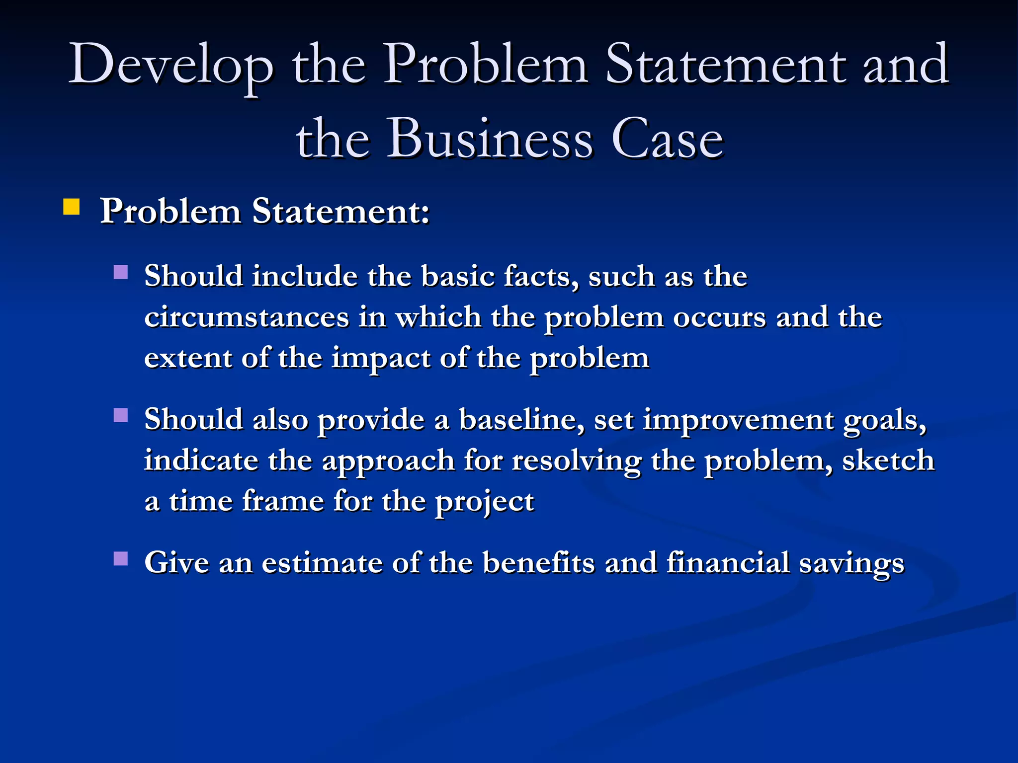 Develop the Problem Statement and the Business Case Problem Statement: Should include the basic facts, such as the circumstances in which the problem occurs and the extent of the impact of the problem Should also provide a baseline, set improvement goals, indicate the approach for resolving the problem, sketch a time frame for the project Give an estimate of the benefits and financial savings 