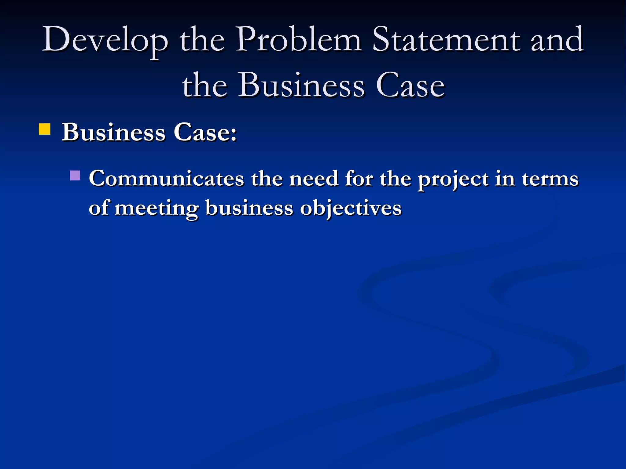 Develop the Problem Statement and the Business Case Business Case: Communicates the need for the project in terms of meeting business objectives 