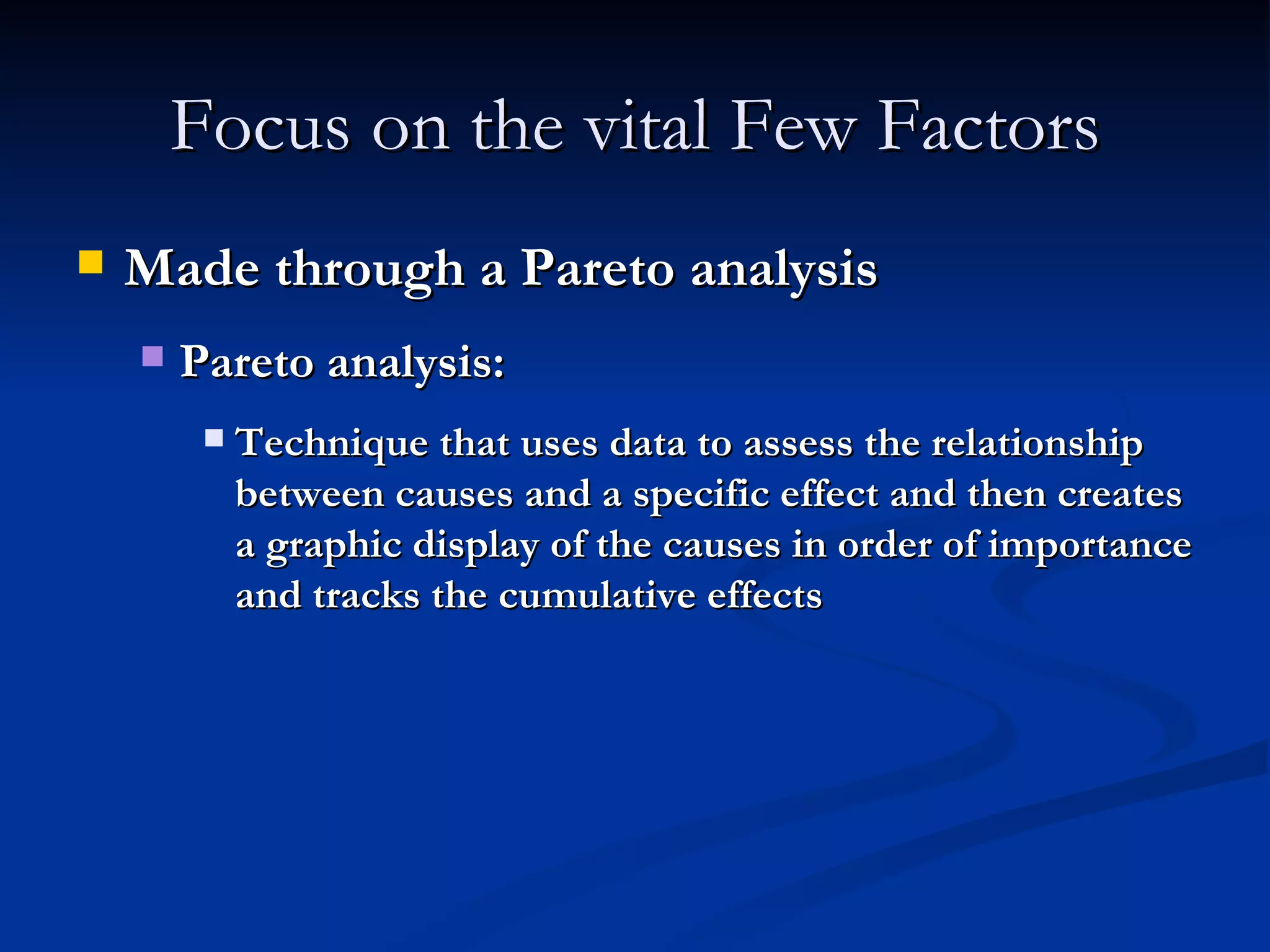 Focus on the vital Few Factors Made through a Pareto analysis Pareto analysis: Technique that uses data to assess the relationship between causes and a specific effect and then creates a graphic display of the causes in order of importance and tracks the cumulative effects 