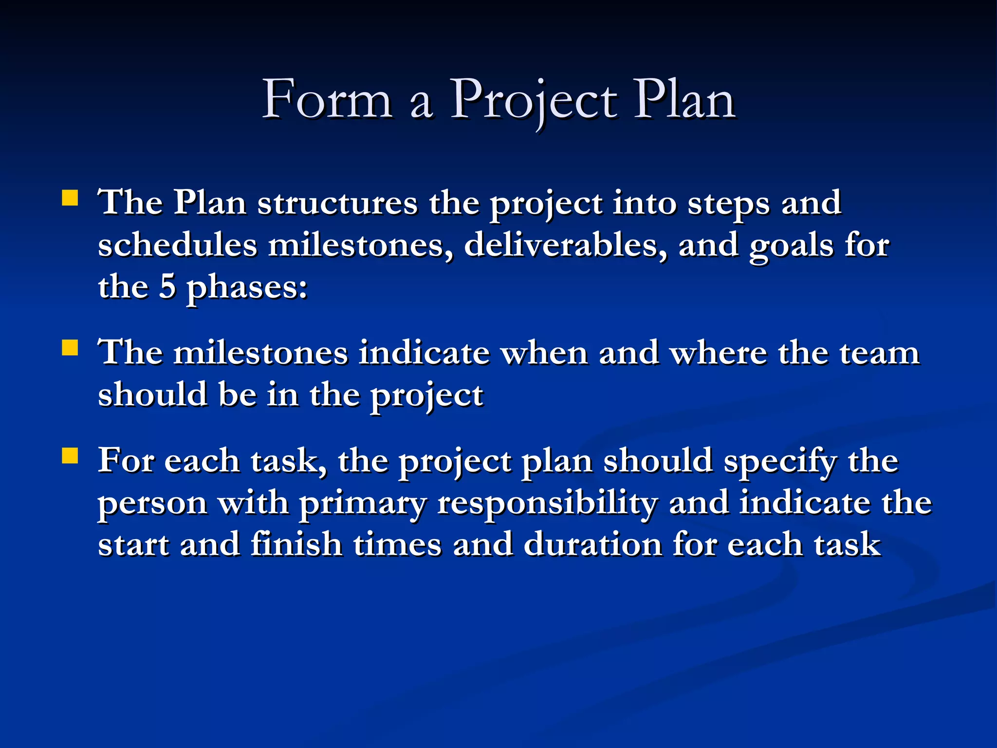 Form a Project Plan The Plan structures the project into steps and schedules milestones, deliverables, and goals for the 5 phases: The milestones indicate when and where the team should be in the project For each task, the project plan should specify the person with primary responsibility and indicate the start and finish times and duration for each task 