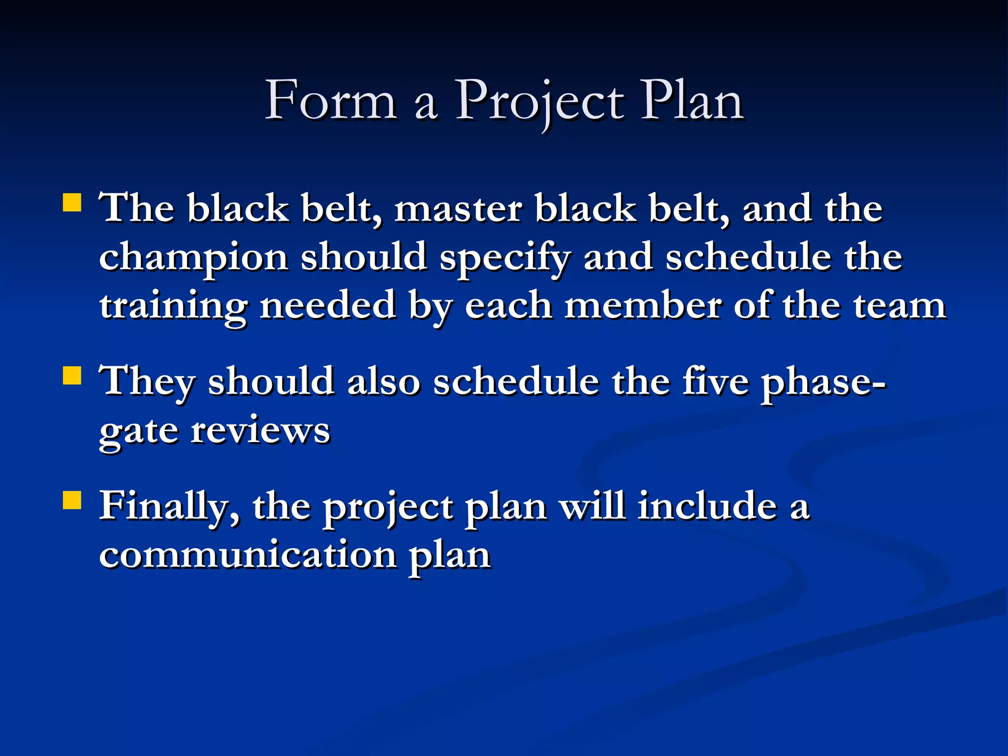 Form a Project Plan The black belt, master black belt, and the champion should specify and schedule the training needed by each member of the team They should also schedule the five phase-gate reviews Finally, the project plan will include a communication plan 