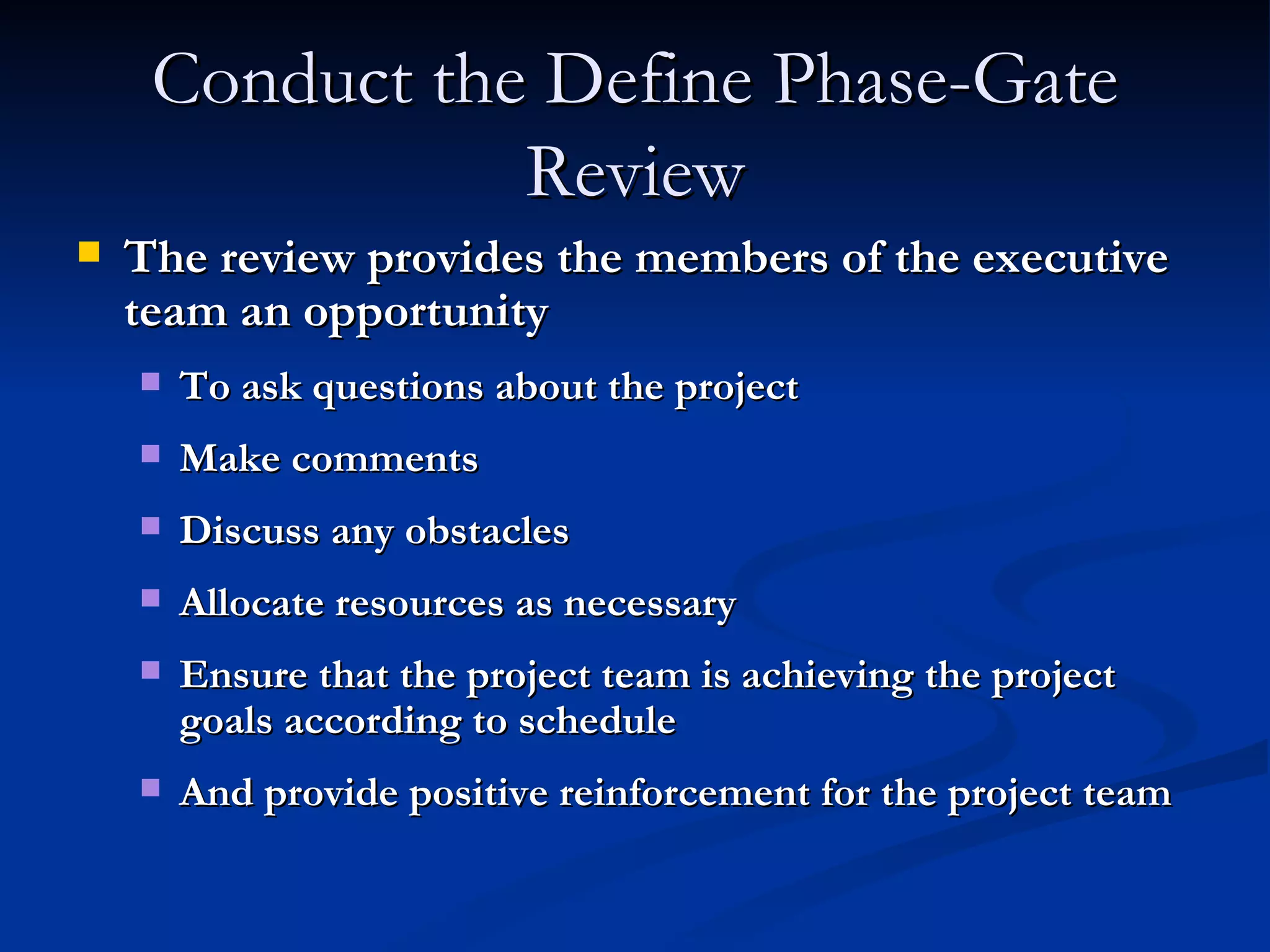 Conduct the Define Phase-Gate Review The review provides the members of the executive team an opportunity To ask questions about the project Make comments Discuss any obstacles Allocate resources as necessary Ensure that the project team is achieving the project goals according to schedule And provide positive reinforcement for the project team 