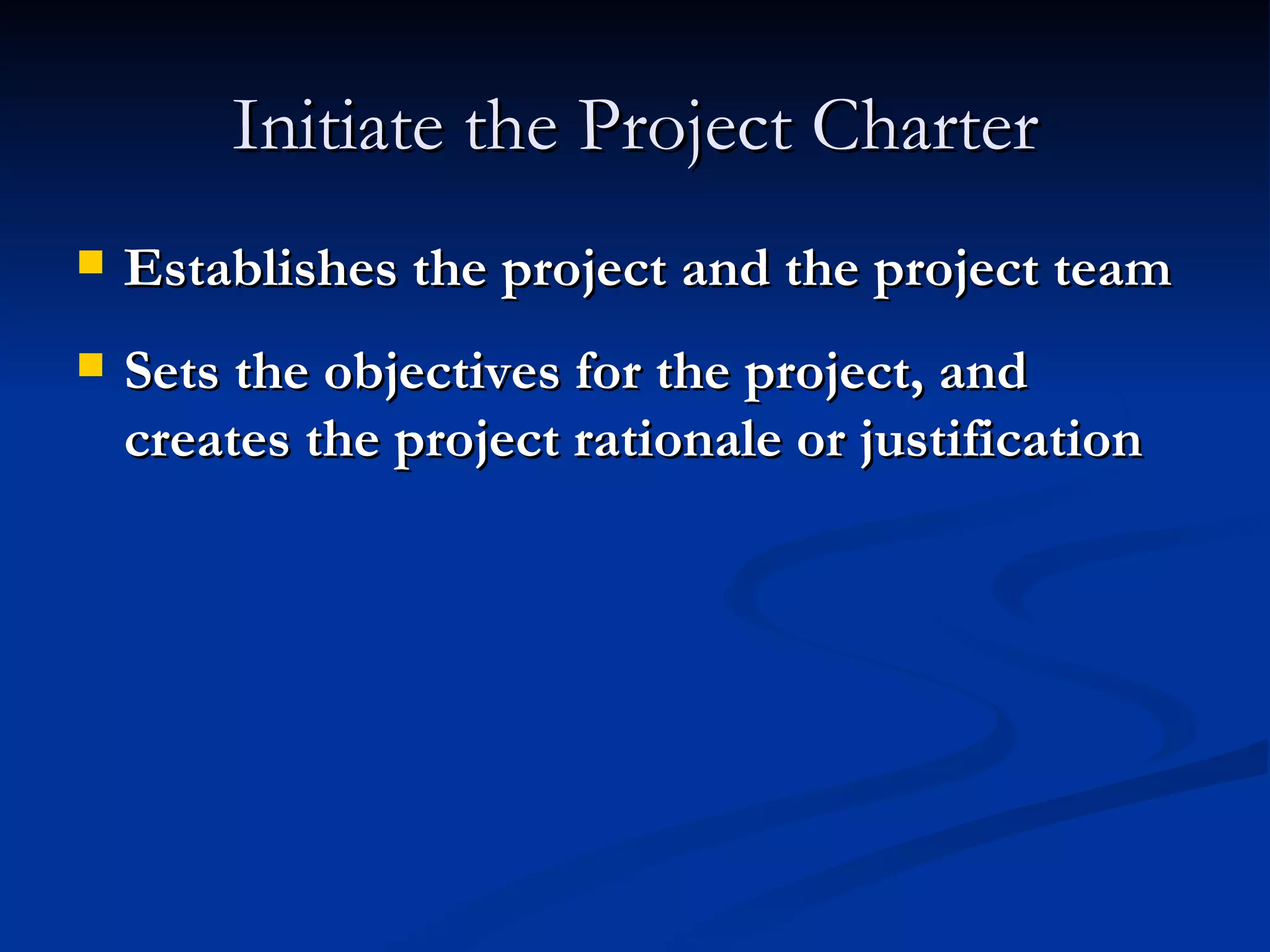 Initiate the Project Charter Establishes the project and the project team Sets the objectives for the project, and creates the project rationale or justification 