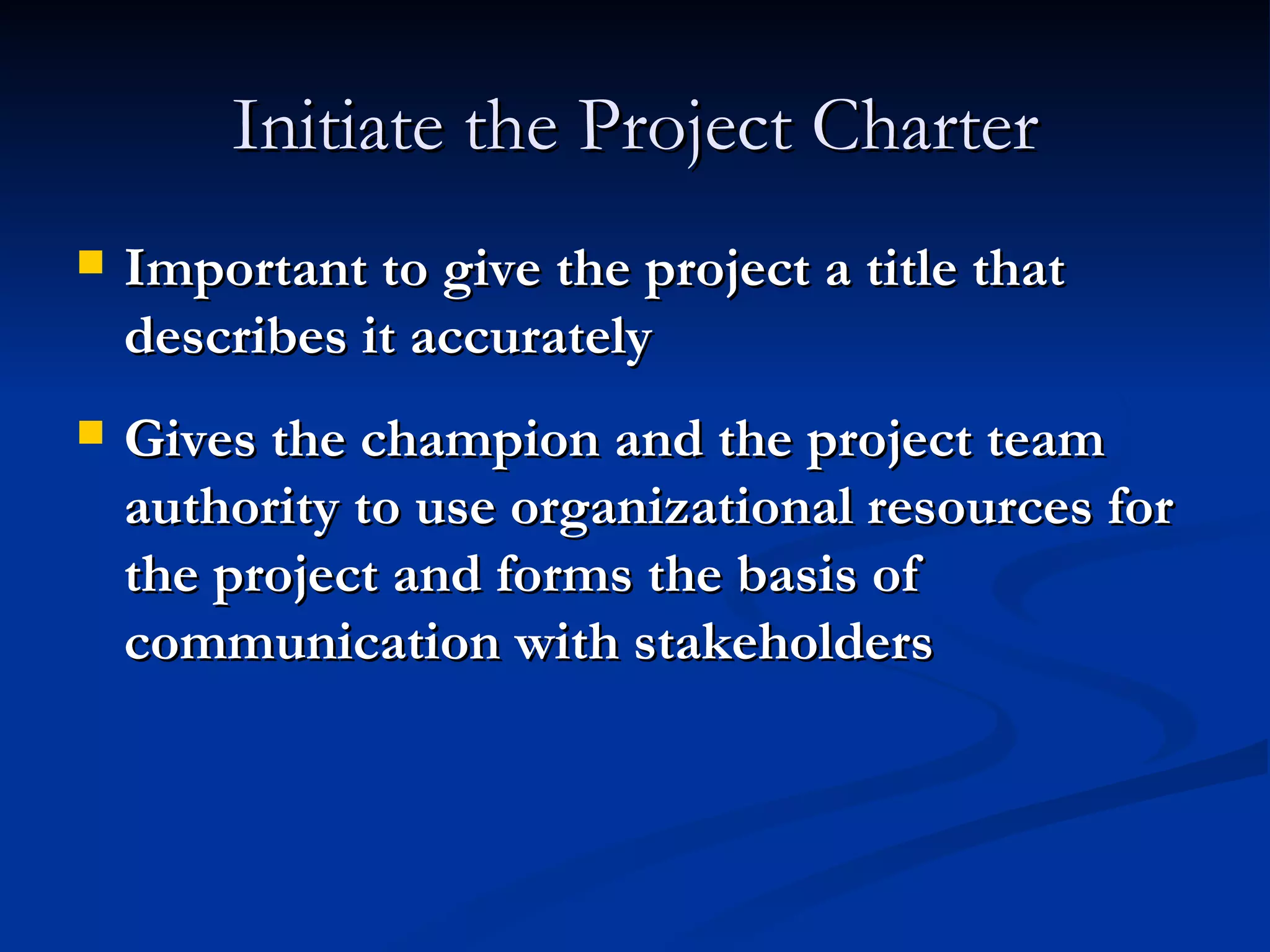 Initiate the Project Charter Important to give the project a title that describes it accurately Gives the champion and the project team authority to use organizational resources for the project and forms the basis of communication with stakeholders 