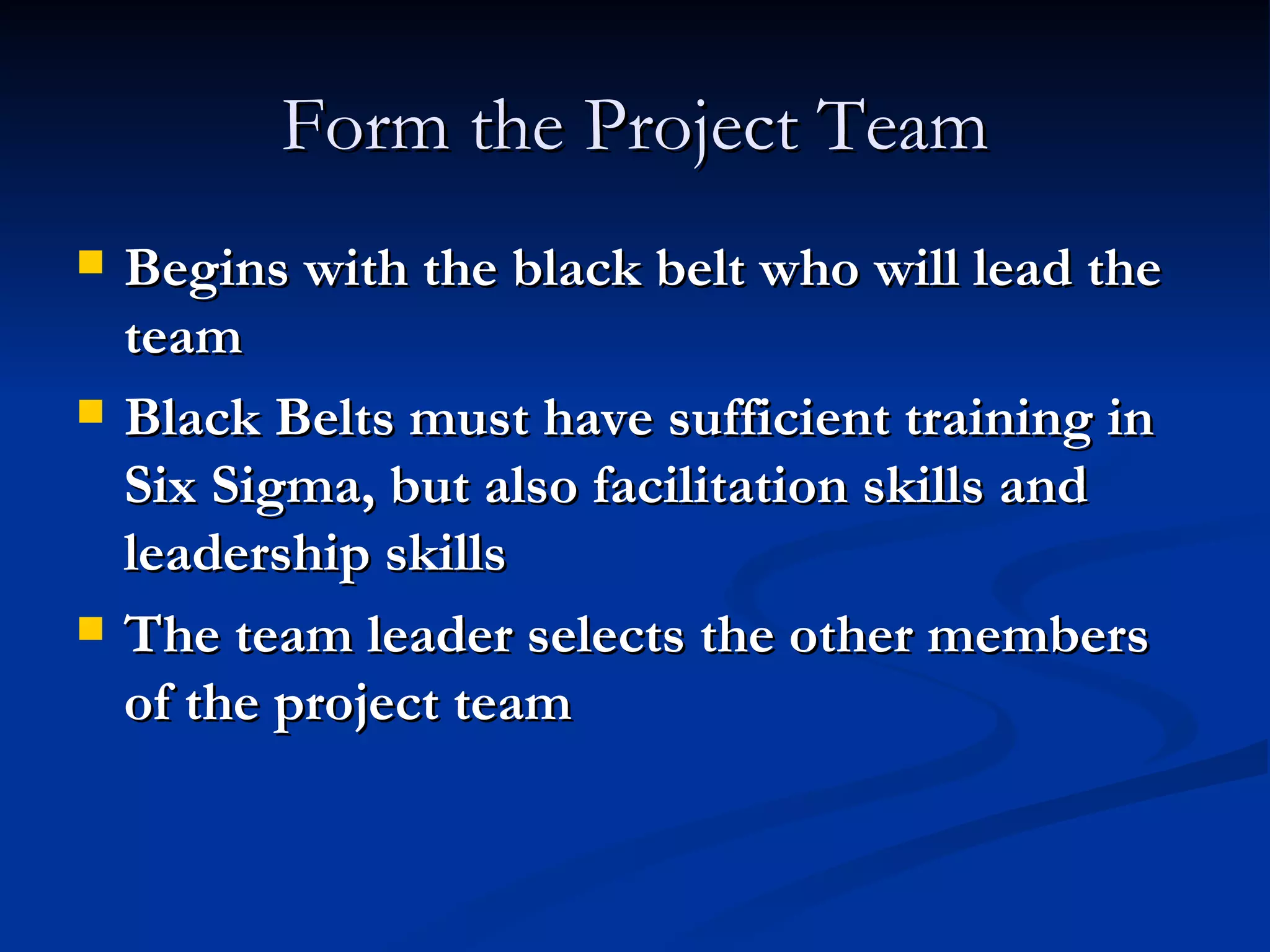 Form the Project Team Begins with the black belt who will lead the team Black Belts must have sufficient training in Six Sigma, but also facilitation skills and leadership skills The team leader selects the other members of the project team 