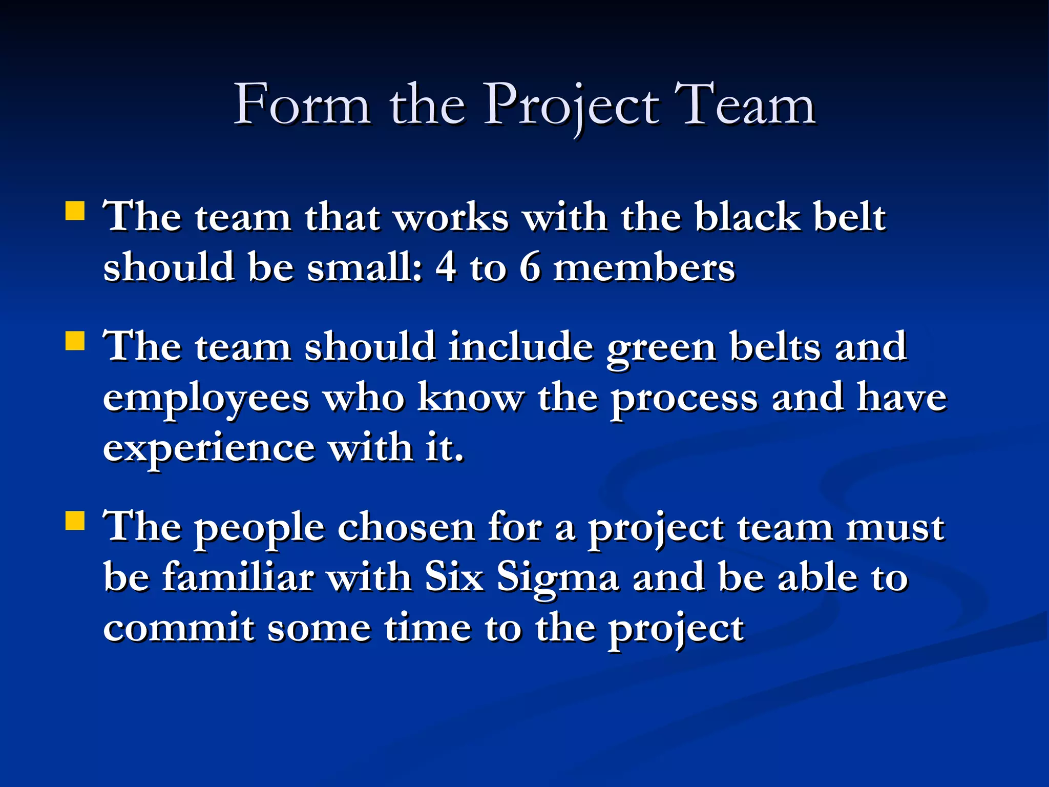 Form the Project Team The team that works with the black belt should be small: 4 to 6 members The team should include green belts and employees who know the process and have experience with it. The people chosen for a project team must be familiar with Six Sigma and be able to commit some time to the project 