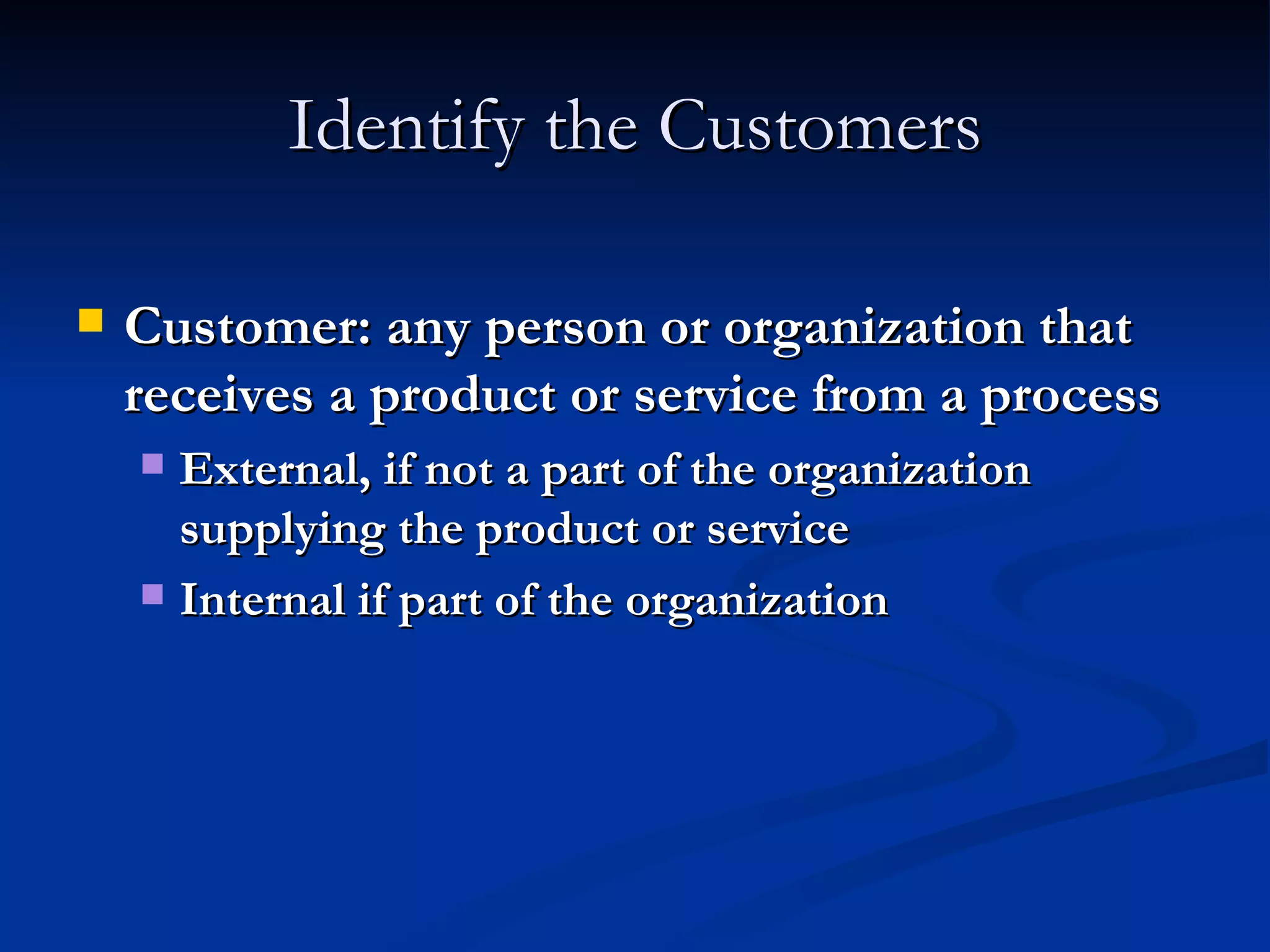 Identify the Customers Customer: any person or organization that receives a product or service from a process External, if not a part of the organization supplying the product or service Internal if part of the organization 