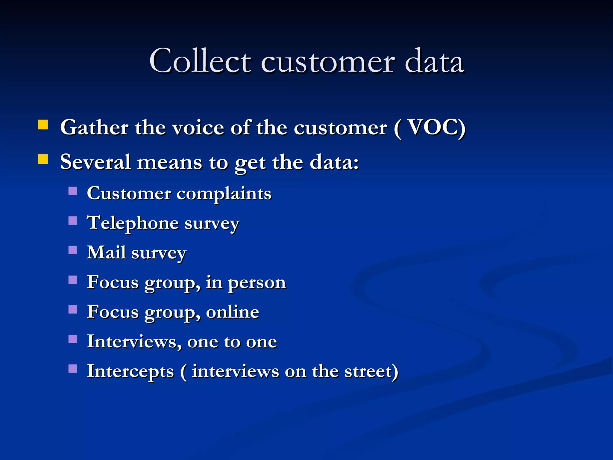 Collect customer data Gather the voice of the customer ( VOC) Several means to get the data: Customer complaints Telephone survey Mail survey Focus group, in person Focus group, online Interviews, one to one Intercepts ( interviews on the street) 