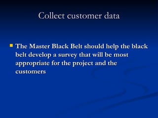 Collect customer data The Master Black Belt should help the black belt develop a survey that will be most appropriate for the project and the customers 