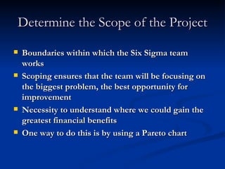 Determine the Scope of the Project Boundaries within which the Six Sigma team works Scoping ensures that the team will be focusing on the biggest problem, the best opportunity for improvement Necessity to understand where we could gain the greatest financial benefits One way to do this is by using a Pareto chart 