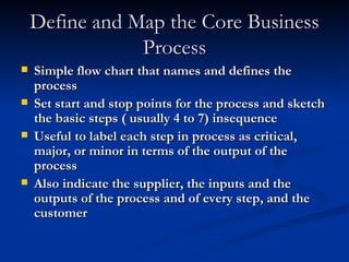 Define and Map the Core Business Process Simple flow chart that names and defines the process Set start and stop points for the process and sketch the basic steps ( usually 4 to 7) insequence Useful to label each step in process as critical, major, or minor in terms of the output of the process Also indicate the supplier, the inputs and the outputs of the process and of every step, and the customer 