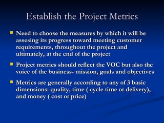 Establish the Project Metrics Need to choose the measures by which it will be assesing its progress toward meeting customer requirements, throughout the project and ultimately, at the end of the project Project metrics should reflect the VOC but also the voice of the business- mission, goals and objectives Metrics are generally according to any of 3 basic dimensions: quality, time ( cycle time or delivery), and money ( cost or price) 