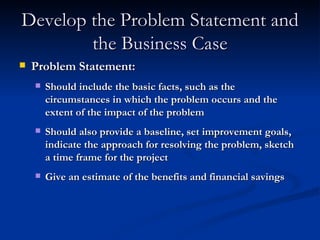 Develop the Problem Statement and the Business Case Problem Statement: Should include the basic facts, such as the circumstances in which the problem occurs and the extent of the impact of the problem Should also provide a baseline, set improvement goals, indicate the approach for resolving the problem, sketch a time frame for the project Give an estimate of the benefits and financial savings 