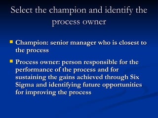 Select the champion and identify the process owner Champion: senior manager who is closest to the process Process owner: person responsible for the performance of the process and for sustaining the gains achieved through Six Sigma and identifying future opportunities for improving the process 