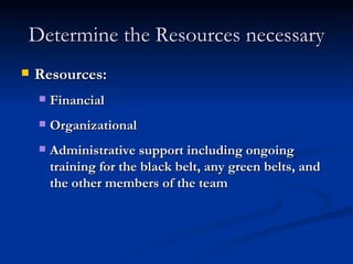 Determine the Resources necessary Resources: Financial Organizational Administrative support including ongoing training for the black belt, any green belts, and the other members of the team 