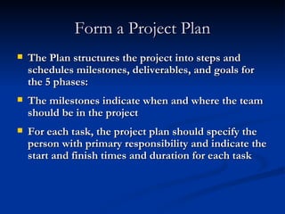 Form a Project Plan The Plan structures the project into steps and schedules milestones, deliverables, and goals for the 5 phases: The milestones indicate when and where the team should be in the project For each task, the project plan should specify the person with primary responsibility and indicate the start and finish times and duration for each task 