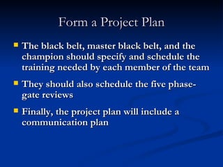 Form a Project Plan The black belt, master black belt, and the champion should specify and schedule the training needed by each member of the team They should also schedule the five phase-gate reviews Finally, the project plan will include a communication plan 