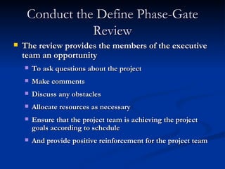 Conduct the Define Phase-Gate Review The review provides the members of the executive team an opportunity To ask questions about the project Make comments Discuss any obstacles Allocate resources as necessary Ensure that the project team is achieving the project goals according to schedule And provide positive reinforcement for the project team 