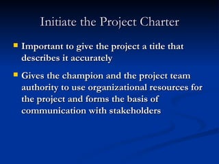 Initiate the Project Charter Important to give the project a title that describes it accurately Gives the champion and the project team authority to use organizational resources for the project and forms the basis of communication with stakeholders 