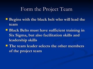 Form the Project Team Begins with the black belt who will lead the team Black Belts must have sufficient training in Six Sigma, but also facilitation skills and leadership skills The team leader selects the other members of the project team 