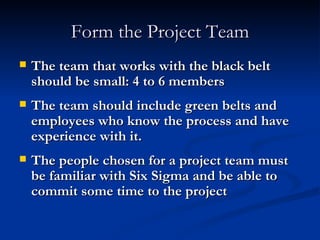 Form the Project Team The team that works with the black belt should be small: 4 to 6 members The team should include green belts and employees who know the process and have experience with it. The people chosen for a project team must be familiar with Six Sigma and be able to commit some time to the project 