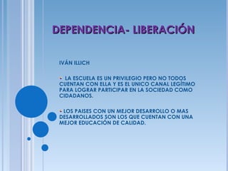 IVÁN ILLICH LA ESCUELA ES UN PRIVILEGIO PERO NO TODOS CUENTAN CON ELLA Y ES EL UNICO CANAL LEGÍTIMO PARA LOGRAR PARTICIPAR EN LA SOCIEDAD COMO CIDADANOS. LOS PAISES CON UN MEJOR DESARROLLO O MAS DESARROLLADOS SON LOS QUE CUENTAN CON UNA MEJOR EDUCACIÓN DE CALIDAD. DEPENDENCIA- LIBERACIÓN 
