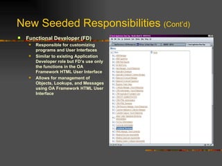 New Seeded Responsibilities  (Cont’d) Functional Developer (FD) Responsible for customizing programs and User Interfaces Similar to existing Application Developer role but FD’s use only the functions in the OA Framework HTML User Interface Allows for management of Objects, Lookups, and Messages using OA Framework HTML User Interface 